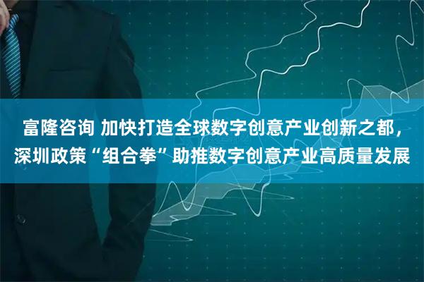 富隆咨询 加快打造全球数字创意产业创新之都，深圳政策“组合拳”助推数字创意产业高质量发展