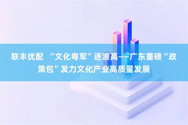 联丰优配  “文化粤军”逐浪高——广东重磅“政策包”发力文化产业高质量发展