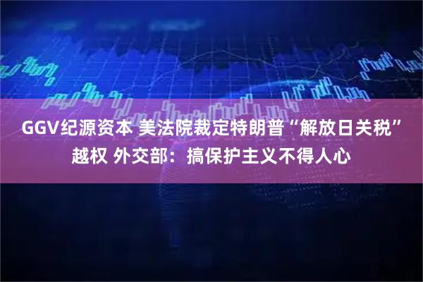 GGV纪源资本 美法院裁定特朗普“解放日关税”越权 外交部：搞保护主义不得人心