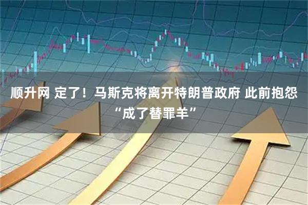 顺升网 定了！马斯克将离开特朗普政府 此前抱怨“成了替罪羊”