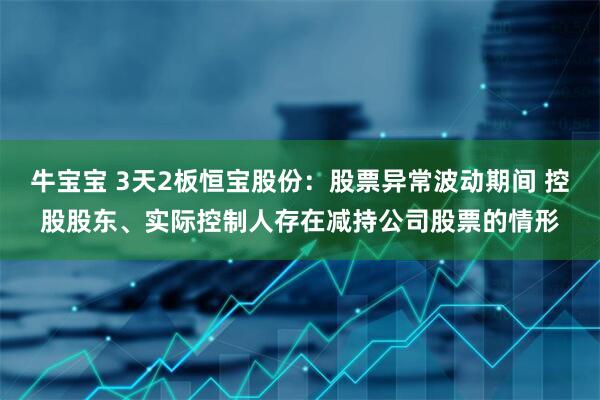 牛宝宝 3天2板恒宝股份：股票异常波动期间 控股股东、实际控制人存在减持公司股票的情形