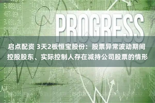 启点配资 3天2板恒宝股份：股票异常波动期间 控股股东、实际控制人存在减持公司股票的情形