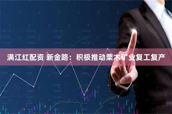 满江红配资 新金路：积极推动栗木矿业复工复产