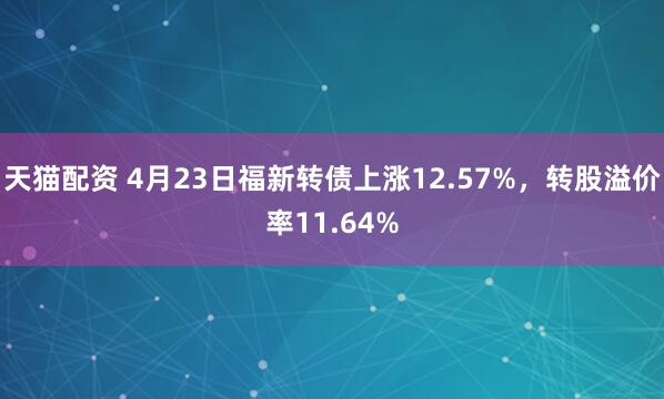 天猫配资 4月23日福新转债上涨12.57%，转股溢价率11.64%