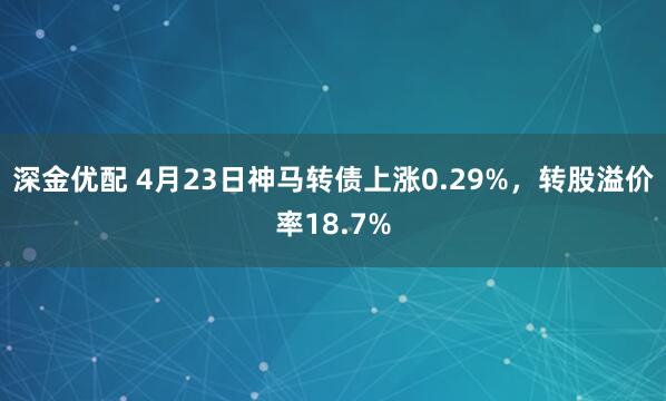深金优配 4月23日神马转债上涨0.29%，转股溢价率18.7%