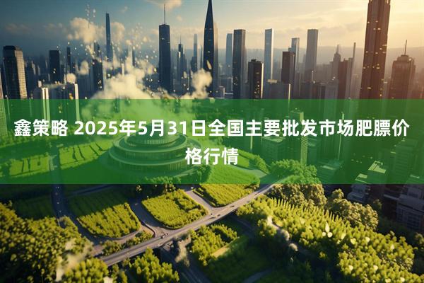 鑫策略 2025年5月31日全国主要批发市场肥膘价格行情