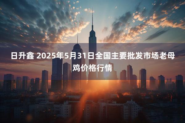 日升鑫 2025年5月31日全国主要批发市场老母鸡价格行情