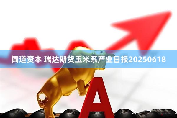 闻道资本 瑞达期货玉米系产业日报20250618
