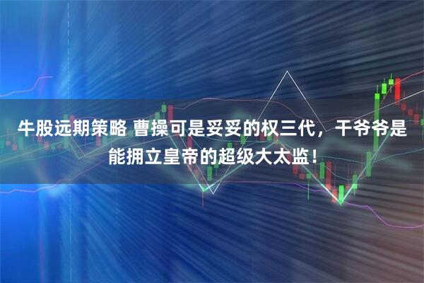 牛股远期策略 曹操可是妥妥的权三代，干爷爷是能拥立皇帝的超级大太监！