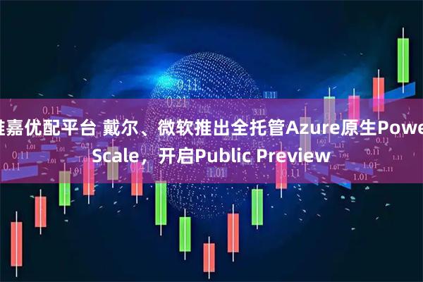 维嘉优配平台 戴尔、微软推出全托管Azure原生PowerScale,开启Public Preview