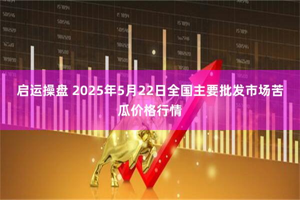 启运操盘 2025年5月22日全国主要批发市场苦瓜价格行情