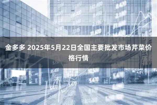 金多多 2025年5月22日全国主要批发市场芹菜价格行情