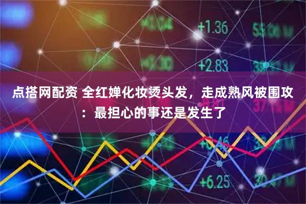 点搭网配资 全红婵化妆烫头发,走成熟风被围攻:最担心的事还是发生了