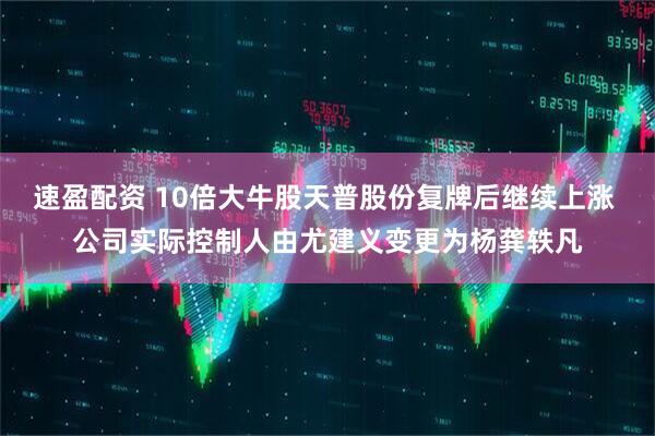 速盈配资 10倍大牛股天普股份复牌后继续上涨 公司实际控制人由尤建义变更为杨龚轶凡