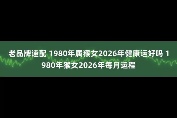 老品牌速配 1980年属猴女2026年健康运好吗 1980年猴女2026年每月运程