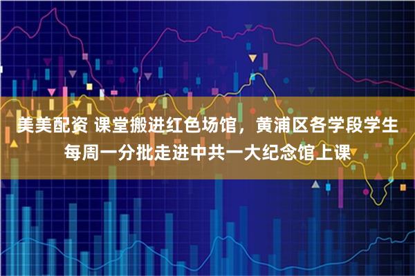 美美配资 课堂搬进红色场馆，黄浦区各学段学生每周一分批走进中共一大纪念馆上课