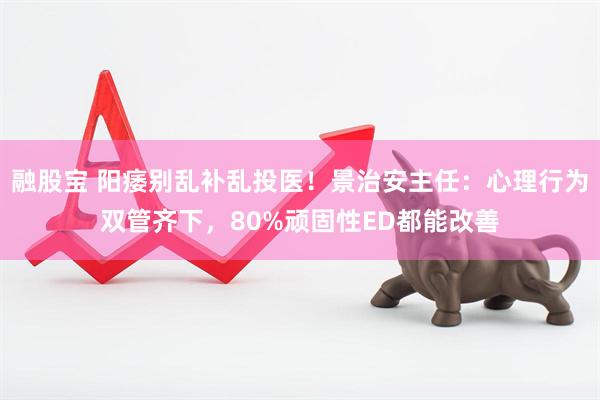 融股宝 阳痿别乱补乱投医！景治安主任：心理行为双管齐下，80%顽固性ED都能改善