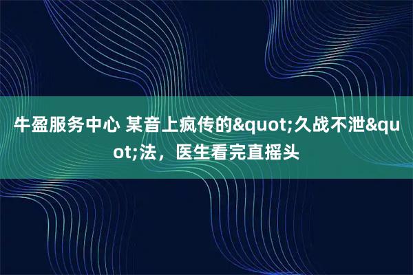 牛盈服务中心 某音上疯传的"久战不泄"法，医生看完直摇头