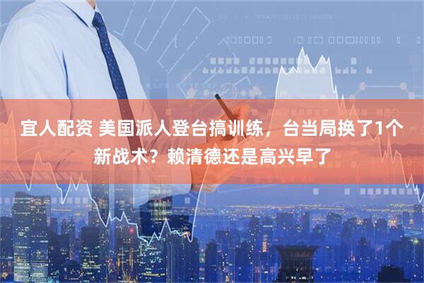 宜人配资 美国派人登台搞训练，台当局换了1个新战术？赖清德还是高兴早了