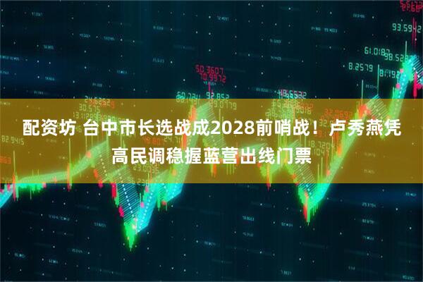 配资坊 台中市长选战成2028前哨战！卢秀燕凭高民调稳握蓝营出线门票