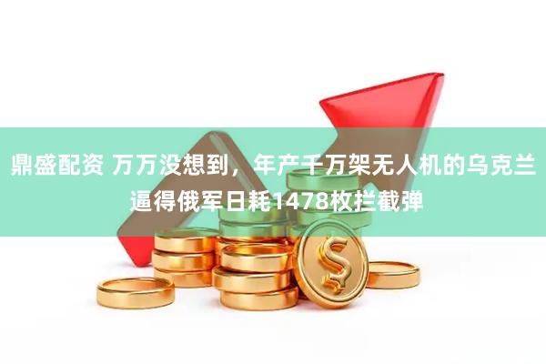鼎盛配资 万万没想到，年产千万架无人机的乌克兰 逼得俄军日耗1478枚拦截弹
