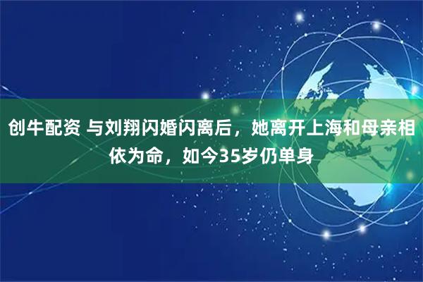 创牛配资 与刘翔闪婚闪离后，她离开上海和母亲相依为命，如今35岁仍单身
